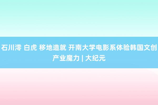 石川澪 白虎 移地造就 开南大学电影系体验韩国文创产业魔力 | 大纪元