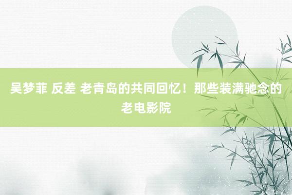 吴梦菲 反差 老青岛的共同回忆！那些装满驰念的老电影院