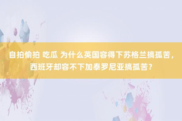 自拍偷拍 吃瓜 为什么英国容得下苏格兰搞孤苦，西班牙却容不下加泰罗尼亚搞孤苦？