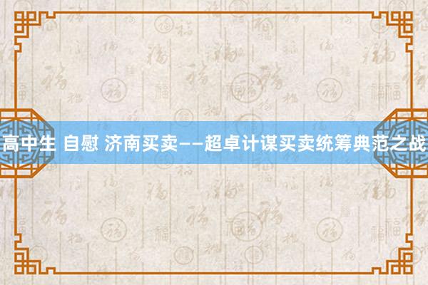 高中生 自慰 济南买卖——超卓计谋买卖统筹典范之战