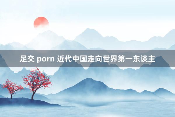 足交 porn 近代中国走向世界第一东谈主