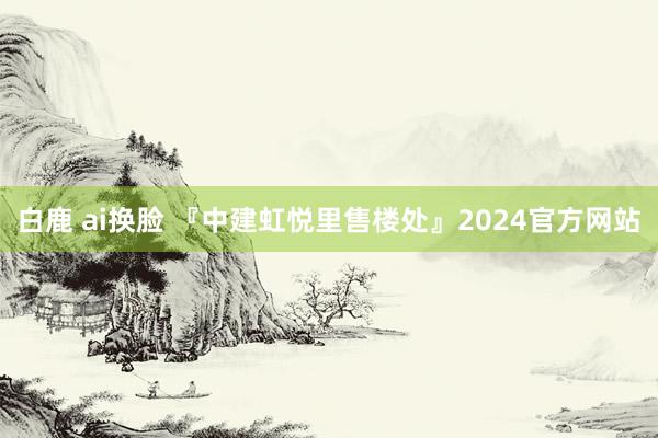 白鹿 ai换脸 『中建虹悦里售楼处』2024官方网站