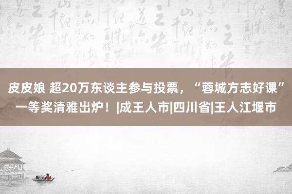 皮皮娘 超20万东谈主参与投票，“蓉城方志好课”一等奖清雅出炉！|成王人市|四川省|王人江堰市