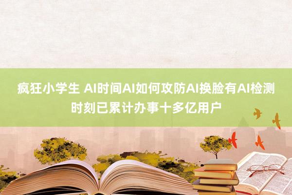 疯狂小学生 AI时间AI如何攻防AI换脸有AI检测时刻已累计办事十多亿用户