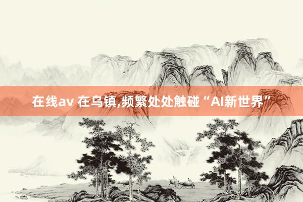 在线av 在乌镇，频繁处处触碰“AI新世界”