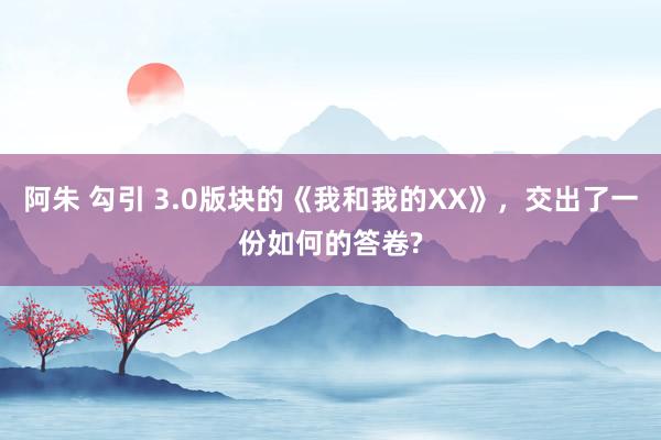 阿朱 勾引 3.0版块的《我和我的XX》，交出了一份如何的答卷?