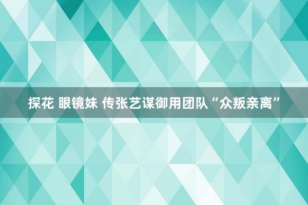 探花 眼镜妹 传张艺谋御用团队“众叛亲离”