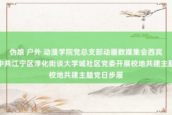 伪娘 户外 动漫学院党总支部动画数媒集会西宾党支部与中共江宁区淳化街谈大学城社区党委开展校地共建主题党日步履