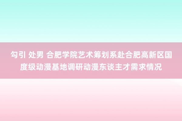 勾引 处男 合肥学院艺术筹划系赴合肥高新区国度级动漫基地调研动漫东谈主才需求情况