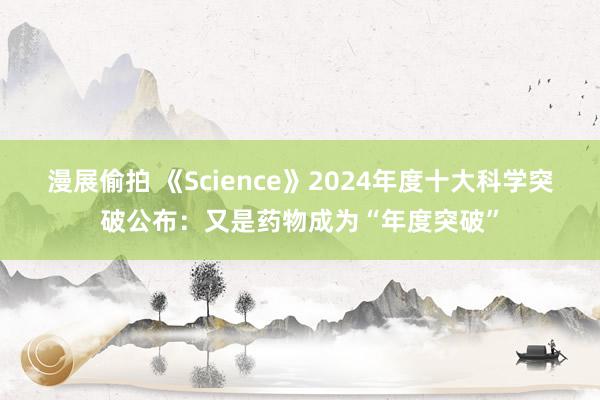 漫展偷拍 《Science》2024年度十大科学突破公布：又是药物成为“年度突破”