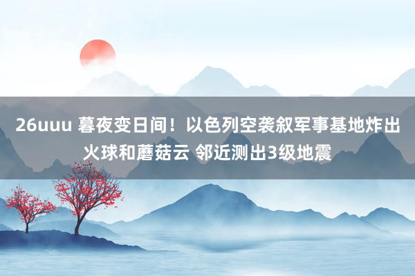 26uuu 暮夜变日间！以色列空袭叙军事基地炸出火球和蘑菇云 邻近测出3级地震